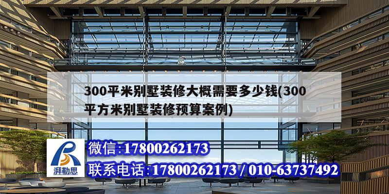 300平米別墅裝修大概需要多少錢(300平方米別墅裝修預算案例)